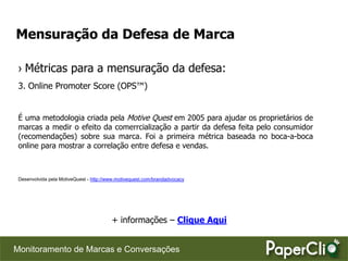 Mensuração da Defesa de Marca

 › Métricas para a mensuração da defesa:
 3. Online Promoter Score (OPS™)


 É uma metodologia criada pela Motive Quest em 2005 para ajudar os proprietários de
 marcas a medir o efeito da comerrcialização a partir da defesa feita pelo consumidor
 (recomendações) sobre sua marca. Foi a primeira métrica baseada no boca-a-boca
 online para mostrar a correlação entre defesa e vendas.



 Desenvolvida pela MotiveQuest - http://www.motivequest.com/brandadvocacy




                                         + informações – Clique Aqui


Monitoramento de Marcas e Conversações
 
