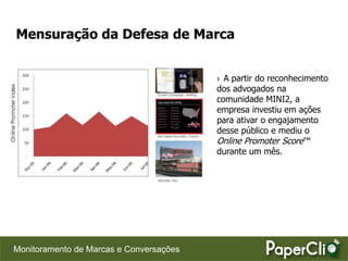Mensuração da Defesa de Marca


                                         › A partir do reconhecimento
                                         dos advogados na
                                         comunidade MINI2, a
                                         empresa investiu em ações
                                         para ativar o engajamento
                                         desse público e mediu o
                                         Online Promoter Score™
                                         durante um mês.




Monitoramento de Marcas e Conversações
 