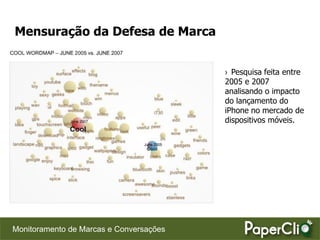 Mensuração da Defesa de Marca


                                         › Pesquisa feita entre
                                         2005 e 2007
                                         analisando o impacto
                                         do lançamento do
                                         iPhone no mercado de
                                         dispositivos móveis.




Monitoramento de Marcas e Conversações
 