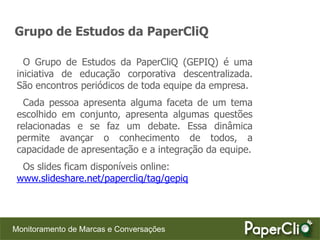Grupo de Estudos da PaperCliQ

   O Grupo de Estudos da PaperCliQ (GEPIQ) é uma
 iniciativa de educação corporativa descentralizada.
 São encontros periódicos de toda equipe da empresa.
   Cada pessoa apresenta alguma faceta de um tema
 escolhido em conjunto, apresenta algumas questões
 relacionadas e se faz um debate. Essa dinâmica
 permite avançar o conhecimento de todos, a
 capacidade de apresentação e a integração da equipe.
  Os slides ficam disponíveis online:
 www.slideshare.net/papercliq/tag/gepiq




Monitoramento de Marcas e Conversações
 