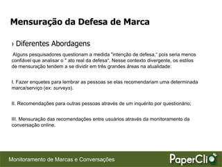 Mensuração da Defesa de Marca

 › Diferentes Abordagens
 Alguns pesquisadores questionam a medida "intenção de defesa,“ pois seria menos
 confiável que analisar o " ato real da defesa“. Nesse contexto divergente, os estilos
 de mensuração tendem a se dividir em três grandes áreas na atualidade:


 I. Fazer enquetes para lembrar as pessoas se elas recomendariam uma determinada
 marca/serviço (ex: surveys).


 II. Recomendações para outras pessoas através de um inquérito por questionário;


 III. Mensuração das recomendações entre usuários através da monitoramento da
 conversação online.




Monitoramento de Marcas e Conversações
 