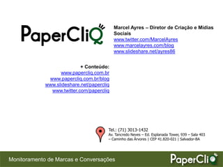 Marcel Ayres – Diretor de Criação e Mídias
                                            Sociais
                                            www.twitter.com/MarcelAyres
                                            www.marcelayres.com/blog
                                            www.slideshare.net/ayres86


                            + Conteúdo:
                   www.papercliq.com.br
              www.papercliq.com.br/blog
             www.slideshare.net/papercliq
               www.twitter.com/papercliq




                                        Tel.: (71) 3013-1432
                                        Av. Tancredo Neves – Ed. Esplanada Tower, 939 – Sala 403
                                        – Caminho das Árvores | CEP 41.820-021 | Salvador-BA




Monitoramento de Marcas e Conversações
 