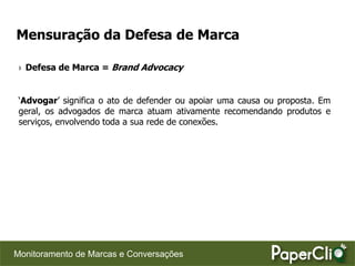 Mensuração da Defesa de Marca

 › Defesa de Marca = Brand Advocacy


 „Advogar‟ significa o ato de defender ou apoiar uma causa ou proposta. Em
 geral, os advogados de marca atuam ativamente recomendando produtos e
 serviços, envolvendo toda a sua rede de conexões.




Monitoramento de Marcas e Conversações
 