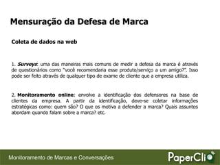 Mensuração da Defesa de Marca

 Coleta de dados na web



 1. Surveys: uma das maneiras mais comuns de medir a defesa da marca é através
 de questionários como “você recomendaria esse produto/serviço a um amigo?”. Isso
 pode ser feito através de qualquer tipo de exame de cliente que a empresa utiliza.


 2. Monitoramento online: envolve a identificação dos defensores na base de
 clientes da empresa. A partir da identificação, deve-se coletar informações
 estratégicas como: quem são? O que os motiva a defender a marca? Quais assuntos
 abordam quando falam sobre a marca? etc.




Monitoramento de Marcas e Conversações
 