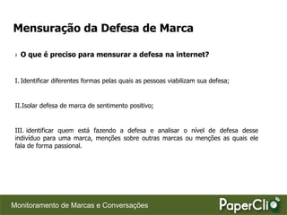 Mensuração da Defesa de Marca

 › O que é preciso para mensurar a defesa na internet?


 I. Identificar diferentes formas pelas quais as pessoas viabilizam sua defesa;


 II.Isolar defesa de marca de sentimento positivo;


 III. identificar quem está fazendo a defesa e analisar o nível de defesa desse
 indivíduo para uma marca, menções sobre outras marcas ou menções as quais ele
 fala de forma passional.




Monitoramento de Marcas e Conversações
 