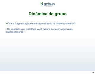 Dinâmica de grupo

• Qual a fragmentação do mercado utilizado na dinâmica anterior?

• De imediato, que estratégia você evitaria para conseguir mais
evangelizadores?




                                                                   14
 