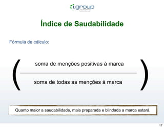 Índice de Saudabilidade

Fórmula de cálculo:




(                                                                 )
            soma de menções positivas à marca


           soma de todas as menções à marca




  Quanto maior a saudabilidade, mais preparada e blindada a marca estará.


                                                                            17
 