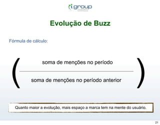 Evolução de Buzz

Fórmula de cálculo:




(                                                               )
                soma de menções no período


          soma de menções no período anterior




  Quanto maior a evolução, mais espaço a marca tem na mente do usuário.


                                                                          21
 