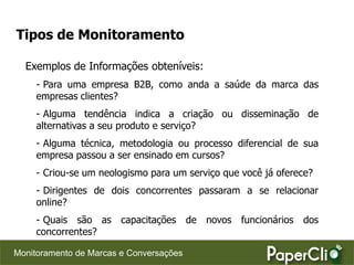 Tipos de Monitoramento

  Exemplos de Informações obteníveis:
     - Para uma empresa B2B, como anda a saúde da marca das
     empresas clientes?
     - Alguma tendência indica a criação ou disseminação de
     alternativas a seu produto e serviço?
     - Alguma técnica, metodologia ou processo diferencial de sua
     empresa passou a ser ensinado em cursos?
     - Criou-se um neologismo para um serviço que você já oferece?
     - Dirigentes de dois concorrentes passaram a se relacionar
     online?
     - Quais são as capacitações de novos funcionários dos
     concorrentes?

Monitoramento de Marcas e Conversações
 