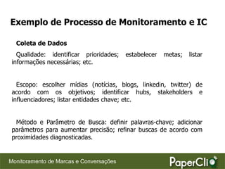 Exemplo de Processo de Monitoramento e IC

  Coleta de Dados
   Qualidade: identificar prioridades;   estabelecer   metas;   listar
 informações necessárias; etc.


   Escopo: escolher mídias (notícias, blogs, linkedin, twitter) de
 acordo com os objetivos; identificar hubs, stakeholders e
 influenciadores; listar entidades chave; etc.


  Método e Parâmetro de Busca: definir palavras-chave; adicionar
 parâmetros para aumentar precisão; refinar buscas de acordo com
 proximidades diagnosticadas.


Monitoramento de Marcas e Conversações
 