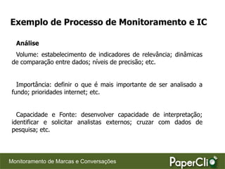 Exemplo de Processo de Monitoramento e IC

  Análise
  Volume: estabelecimento de indicadores de relevância; dinâmicas
 de comparação entre dados; níveis de precisão; etc.


   Importância: definir o que é mais importante de ser analisado a
 fundo; prioridades internet; etc.


   Capacidade e Fonte: desenvolver capacidade de interpretação;
 identificar e solicitar analistas externos; cruzar com dados de
 pesquisa; etc.




Monitoramento de Marcas e Conversações
 