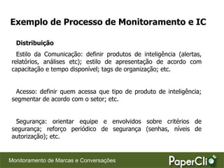 Exemplo de Processo de Monitoramento e IC

  Distribuição
   Estilo da Comunicação: definir produtos de inteligência (alertas,
 relatórios, análises etc); estilo de apresentação de acordo com
 capacitação e tempo disponível; tags de organização; etc.


  Acesso: definir quem acessa que tipo de produto de inteligência;
 segmentar de acordo com o setor; etc.


  Segurança: orientar equipe e envolvidos sobre critérios de
 segurança; reforço periódico de segurança (senhas, níveis de
 autorização); etc.


Monitoramento de Marcas e Conversações
 