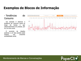 Exemplos de Blocos de Informação

 - Tendências                   de
 Consumo
    Um exemplo é observar a
 tendência de consumo social ao
 longo    do     tempo  e     agir
 (desenvolvimento de produto, por
 ex.) na hora certa.

   O      aumento       de   citações
 positivas a um tipo produto pode
 mostrar        sua        crescente
 aceitabilidade social.




Monitoramento de Marcas e Conversações
 