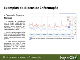 Exemplos de Blocos de Informação

 - Demanda Buscas x
 Notícias
    A utilização de ferramentas
 como o Google Insights permite
 observar como lançamentos de
 produtos geram demanda por
 informação e, em alguns casos,
 cobertura midiática oficial.

    O gráfico ao lado mostra uma
 linha que representa a busca pelo
 nome de marca enquanto a outra
 mostra a busca pela categoria do
 produto.

    As linhas possuem progressão
 semelhante. Em 2008 e 2009
 praticamente se repetiram, mas o
 lançamento de um produto
 inadequado quebrou a tendência
 em 2010.




Monitoramento de Marcas e Conversações
 