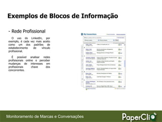 Exemplos de Blocos de Informação

 - Rede Profissional
    O uso do LinkedIn, por
 exemplo, é cada vez mais aceito
 como um dos padrões de
 estabelecimento   de    vínculo
 profissional.

   É possível analisar redes
 profisisonais online e perceber
 mudanças de interesses em
 profissionais      chave    dos
 concorrentes.




Monitoramento de Marcas e Conversações
 