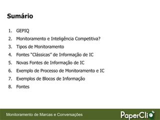 Sumário

 1. GEPIQ
 2. Monitoramento e Inteligência Competitiva?
 3. Tipos de Monitoramento
 4. Fontes “Clássicas” de Informação de IC
 5. Novas Fontes de Informação de IC
 6. Exemplo de Processo de Monitoramento e IC
 7. Exemplos de Blocos de Informação
 8. Fontes




Monitoramento de Marcas e Conversações
 