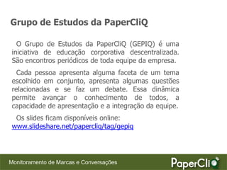 Grupo de Estudos da PaperCliQ

   O Grupo de Estudos da PaperCliQ (GEPIQ) é uma
 iniciativa de educação corporativa descentralizada.
 São encontros periódicos de toda equipe da empresa.
   Cada pessoa apresenta alguma faceta de um tema
 escolhido em conjunto, apresenta algumas questões
 relacionadas e se faz um debate. Essa dinâmica
 permite avançar o conhecimento de todos, a
 capacidade de apresentação e a integração da equipe.
  Os slides ficam disponíveis online:
 www.slideshare.net/papercliq/tag/gepiq




Monitoramento de Marcas e Conversações
 