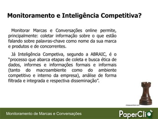 Monitoramento e Inteligência Competitiva?

   Monitorar Marcas e Conversações online permite,
 principalmente: coletar informação sobre o que estão
 falando sobre palavras-chave como nome da sua marca
 e produtos e de concorrentes.
    Já Inteligência Competiva, segundo a ABRAIC, é o
 “processo que abarca etapas de coleta e busca ética de
 dados, informes e informações formais e informais
 (tanto do macroambiente como do ambiente
 competitivo e interno da empresa), análise de forma
 filtrada e integrada e respectiva disseminação”.




                                                          chesscentral.com




Monitoramento de Marcas e Conversações
 