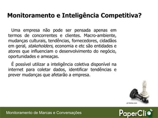 Monitoramento e Inteligência Competitiva?

   Uma empresa não pode ser pensada apenas em
 termos de concorrentes e clientes. Macro-ambiente,
 mudanças culturais, tendências, fornecedores, cidadãos
 em geral, stakeholders, economia e etc são entidades e
 atores que influenciam o desenvolvimento do negócio,
 oportunidades e ameaças.
   É possível utilizar a inteligência coletiva disponível na
 internet para coletar dados, identificar tendências e
 prever mudanças que afetarão a empresa.




                                                               pt.fotolia.com




Monitoramento de Marcas e Conversações
 