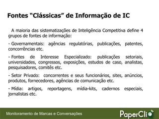 Fontes “Clássicas” de Informação de IC

  A maioria das sistematizações de Inteligência Competitiva define 4
 grupos de fontes de informação:
 - Governamentais: agências regulatórias, publicações, patentes,
 concorrências etc.
 - Fontes de Interesse Especializado: publicações setoriais,
 universidades, congressos, exposições, estudos de caso, analistas,
 pesquisadores, comitês etc.
 - Setor Privado: concorrentes e seus funcionários, sites, anúncios,
 produtos, fornecedores, agências de comunicação etc.
 - Mídia: artigos,   reportagens,   mídia-kits,   cadernos   especiais,
 jornalistas etc.



Monitoramento de Marcas e Conversações
 