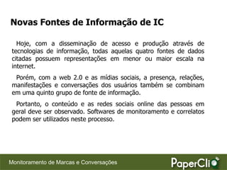 Novas Fontes de Informação de IC

   Hoje, com a disseminação de acesso e produção através de
 tecnologias de informação, todas aquelas quatro fontes de dados
 citadas possuem representações em menor ou maior escala na
 internet.
  Porém, com a web 2.0 e as mídias sociais, a presença, relações,
 manifestações e conversações dos usuários também se combinam
 em uma quinto grupo de fonte de informação.
  Portanto, o conteúdo e as redes sociais online das pessoas em
 geral deve ser observado. Softwares de monitoramento e correlatos
 podem ser utilizados neste processo.




Monitoramento de Marcas e Conversações
 