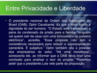 Entre Privacidade e Liberdade
• O presidente nacional da Ordem dos Advogados do
Brasil (OAB), Ophir Cavalcante, diz que o texto agride a
dignidade do ser humano. “O Estado está transferindo a
pena do condenado da prisão para a família. Ninguém
vai querer sair de casa com uma tornozeleira ou pulseira
eletrônica”, acredita. “Essa proposta não tem a
consistência necessária para reduzir a superpopulação
carcerária. É subjetivo.” Ophir também cita a pressão
dos empresários do setor. “Há uma insistência”,
acrescenta ele, ao informar que a OAB deve criar uma
comissão para analisar o teor do projeto. “Podemos
pedir que o presidente Lula vete parte da proposição.”
 