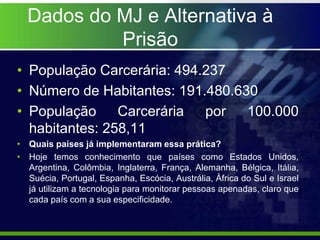Dados do MJ e Alternativa à
Prisão
• População Carcerária: 494.237
• Número de Habitantes: 191.480.630
• População Carcerária por 100.000
habitantes: 258,11
• Quais países já implementaram essa prática?
• Hoje temos conhecimento que países como Estados Unidos,
Argentina, Colômbia, Inglaterra, França, Alemanha, Bélgica, Itália,
Suécia, Portugal, Espanha, Escócia, Austrália, África do Sul e Israel
já utilizam a tecnologia para monitorar pessoas apenadas, claro que
cada país com a sua especificidade.
 