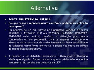 Alternativa
• FONTE: MINISTÉRIO DA JUSTIÇA
• Em que casos o monitoramento eletrônico poderia ser aplicado
como pena?
• Os projetos de Lei em trâmite no Congresso Nacional (PLS nºs
165/2007 e 175/2007, PLC nºs 337/2007, 641/2007, 1288/2007,
3648/2008 entre outros) prevêem a utilização por presos
condenados ou em progressão para os regimes semi-aberto e
aberto, e ainda nos casos de saídas temporárias. Há a possibilidade
da utilização como forma alternativa a prisão nos casos de crimes
de menor potencial ofensivo.
• A questão a ser debatida: privacidade x liberdade? E liberdade
ainda que vigiada. Dados mostram que a prisão não é medida
saudável e não conduz aos objetivos da LEP.
 