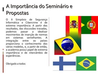 A Importância do Seminário e Propostas O II Simpósio de Segurança Informática e Cibercrime é de extrema importância. A partir dos resultados, das discussões travadas, podemos passar a idealizar movimentos de inserção de normas em sistemas semelhantes. A integração entre os países proporciona o conhecimento dos vários modelos, e, a partir de então, a academia possui papel de extrema importância e de intercâmbio de experiências. Obrigado a todos 