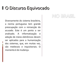 O Discurso Equivocado Diversamente do sistema brasileiro, a norma portuguesa tem grande preocupação com a reinserção do acusado. Este é um ponto a ser analisado. A informatização e adoção de meios eletrônicos devem ser aplicados para a humanização dos sistemas, que, em muitas vez, são medievais e inquisitoriais. O momento é de mudança. A norma prevê o monitoramento àqueles que, de alguma forma,  já se encontram beneficiados  por garantias no sistema prisional. Contudo, as  críticas ao modelo não gozam de juridicidade. Entendemos que as críticas devem ser no sentido de ampliar a lei.  E a mudança de discurso se faz necessária. 