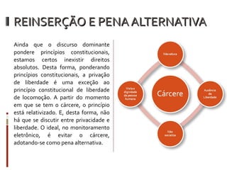 REINSERÇÃO E PENA ALTERNATIVA Ainda que o discurso dominante pondere princípios constitucionais, estamos certos inexistir direitos absolutos. Desta forma, ponderando princípios constitucionais, a privação de liberdade é uma exceção ao princípio constitucional de liberdade de locomoção. A partir do momento em que se tem o cárcere, o princípio está relativizado. E, desta forma, não há que se discutir entre privacidade e liberdade. O ideal, no monitoramento eletrônico, é evitar o cárcere, adotando-se como pena alternativa. 