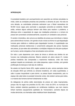 8
INTRODUÇÃO
A sociedade brasileira vem acompanhando com assombro as notícias veiculadas na
mídia, sobre as condições precárias dos presídios e cárceres do país. Há mais de
uma década, as autoridades prisionais estimaram que o Brasil necessitava de
50.934 novas vagas para acomodar a população carcerária já existente. Desde
então, embora alguns esforços tenham sido feitos para resolver o problema, a
diferença entre a capacidade de vagas nas instalações prisionais e o número de
presos tem aumentado consideravelmente, causando um verdadeiro caos prisional.
O cenário é dramático, são comuns as rebeliões de presos que reivindicam o básico
para sobrevivência humana. Um grande círculo vicioso se forma no qual degradação
humana gera violência e violência gera degradação humana. A superlotação nas
instituições prisionais desfavorece o cumprimento adequado das penas impostas
aos presos, já que estes são submetidos a condições indignas de vida para qualquer
ser humano, sendo obrigados a ficar amontoados como animais.
Em todo o país deparamos com casos de tortura e afronta aos direitos do ser
humano nas instituições prisionais. Mesmo estando em pleno século 21, muitas
prisões brasileiras são comparadas a masmorras medievais, onde não havia
qualquer respeito ao condenado, com celas pequenas, sujas e úmidas, com grande
proliferação de doenças e todo tipo de violência.
No estado do Espírito Santo (ES), região sudeste do país, vemos exemplos claros
da situação difícil que enfrenta os cárceres brasileiros, em celas superlotadas, o
calor é quase insuportável e para dormir, os presos fazem revezamento, pois no
espaço não cabe todos na posição horizontal, ainda, não existem camas para todos,
e a maioria dos homens dormem diretamente no chão.
As delegacias de polícia estão abarrotadas de presos em celas inapropriadas,
porque não há vagas nos presídios do ES. Até o inicio de 2010, no município da
Serra, existiam detentos guardados em contêineres metálicos, que nem mesmo
tinham banheiro (equipamento apelidado de “microondas”), somente depois de
muitas denúncias, as chamadas celas metálicas foram desativadas.
 