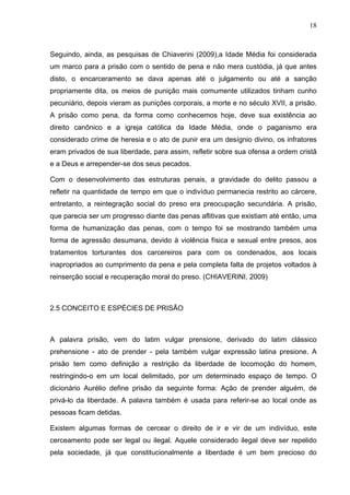18
Seguindo, ainda, as pesquisas de Chiaverini (2009),a Idade Média foi considerada
um marco para a prisão com o sentido de pena e não mera custódia, já que antes
disto, o encarceramento se dava apenas até o julgamento ou até a sanção
propriamente dita, os meios de punição mais comumente utilizados tinham cunho
pecuniário, depois vieram as punições corporais, a morte e no século XVII, a prisão.
A prisão como pena, da forma como conhecemos hoje, deve sua existência ao
direito canônico e a igreja católica da Idade Média, onde o paganismo era
considerado crime de heresia e o ato de punir era um desígnio divino, os infratores
eram privados de sua liberdade, para assim, refletir sobre sua ofensa a ordem cristã
e a Deus e arrepender-se dos seus pecados.
Com o desenvolvimento das estruturas penais, a gravidade do delito passou a
refletir na quantidade de tempo em que o indivíduo permanecia restrito ao cárcere,
entretanto, a reintegração social do preso era preocupação secundária. A prisão,
que parecia ser um progresso diante das penas aflitivas que existiam até então, uma
forma de humanização das penas, com o tempo foi se mostrando também uma
forma de agressão desumana, devido à violência física e sexual entre presos, aos
tratamentos torturantes dos carcereiros para com os condenados, aos locais
inapropriados ao cumprimento da pena e pela completa falta de projetos voltados à
reinserção social e recuperação moral do preso. (CHIAVERINI, 2009)
2.5 CONCEITO E ESPÉCIES DE PRISÃO
A palavra prisão, vem do latim vulgar prensione, derivado do latim clássico
prehensione - ato de prender - pela também vulgar expressão latina presione. A
prisão tem como definição a restrição da liberdade de locomoção do homem,
restringindo-o em um local delimitado, por um determinado espaço de tempo. O
dicionário Aurélio define prisão da seguinte forma: Ação de prender alguém, de
privá-lo da liberdade. A palavra também é usada para referir-se ao local onde as
pessoas ficam detidas.
Existem algumas formas de cercear o direito de ir e vir de um indivíduo, este
cerceamento pode ser legal ou ilegal. Aquele considerado ilegal deve ser repelido
pela sociedade, já que constitucionalmente a liberdade é um bem precioso do
 