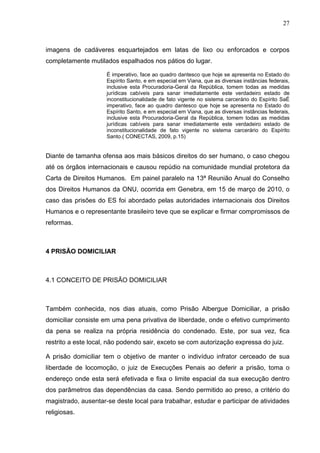 27
imagens de cadáveres esquartejados em latas de lixo ou enforcados e corpos
completamente mutilados espalhados nos pátios do lugar.
É imperativo, face ao quadro dantesco que hoje se apresenta no Estado do
Espírito Santo, e em especial em Viana, que as diversas instâncias federais,
inclusive esta Procuradoria-Geral da República, tomem todas as medidas
jurídicas cabíveis para sanar imediatamente este verdadeiro estado de
inconstitucionalidade de fato vigente no sistema carcerário do Espírito SaÉ
imperativo, face ao quadro dantesco que hoje se apresenta no Estado do
Espírito Santo, e em especial em Viana, que as diversas instâncias federais,
inclusive esta Procuradoria-Geral da República, tomem todas as medidas
jurídicas cabíveis para sanar imediatamente este verdadeiro estado de
inconstitucionalidade de fato vigente no sistema carcerário do Espírito
Santo.( CONECTAS, 2009, p.15)
Diante de tamanha ofensa aos mais básicos direitos do ser humano, o caso chegou
até os órgãos internacionais e causou repúdio na comunidade mundial protetora da
Carta de Direitos Humanos. Em painel paralelo na 13ª Reunião Anual do Conselho
dos Direitos Humanos da ONU, ocorrida em Genebra, em 15 de março de 2010, o
caso das prisões do ES foi abordado pelas autoridades internacionais dos Direitos
Humanos e o representante brasileiro teve que se explicar e firmar compromissos de
reformas.
4 PRISÃO DOMICILIAR
4.1 CONCEITO DE PRISÃO DOMICILIAR
Também conhecida, nos dias atuais, como Prisão Albergue Domiciliar, a prisão
domiciliar consiste em uma pena privativa de liberdade, onde o efetivo cumprimento
da pena se realiza na própria residência do condenado. Este, por sua vez, fica
restrito a este local, não podendo sair, exceto se com autorização expressa do juiz.
A prisão domiciliar tem o objetivo de manter o indivíduo infrator cerceado de sua
liberdade de locomoção, o juiz de Execuções Penais ao deferir a prisão, toma o
endereço onde esta será efetivada e fixa o limite espacial da sua execução dentro
dos parâmetros das dependências da casa. Sendo permitido ao preso, a critério do
magistrado, ausentar-se deste local para trabalhar, estudar e participar de atividades
religiosas.
 