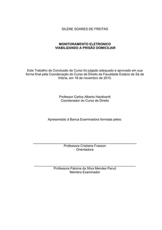 SILENE SOARES DE FREITAS
MONITORAMENTO ELETRONICO
VIABILIZANDO A PRISÃO DOMICILIAR
Este Trabalho de Conclusão de Curso foi julgado adequado e aprovado em sua
forma final pela Coordenação do Curso de Direito da Faculdade Estácio de Sá de
Vitória, em 18 de novembro de 2010.
Professor Carlos Alberto Hackbardt
Coordenador do Curso de Direito
Apresentado à Banca Examinadora formada pelos:
_________________________________________________________
Professora Cristiane Frasson
Orientadora
________________________________________________________
Professora Paloma da Silva Mendes Parud
Membro Examinador
 