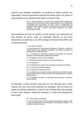 30
razão de suas atividades profissionais, na ocorrência de prisão provisória, tem
resguardado o direito de permanecer separados dos demais presos, em quartel, no
caso de policiais ou em estabelecimento próprio, nos demais casos.
Art. 1º - Nas localidades em que não houver estabelecimento adequado ao
recolhimento dos que tenham direito a prisão especial, o juiz, considerando
a gravidade das circunstâncias do crime, ouvido o representante do
Ministério Público, poderá autorizar a prisão do réu ou indiciado na própria
residência, de onde o mesmo não poderá afastar-se sem prévio
consentimento judicial.
São beneficiários da prisão em quartéis ou prisão especial, com recolhimento em
local diferente do comum, antes de condenação definitiva, os que foram
relacionados, principalmente, no art. 295 do Código de Processo Penal (CPP) e são
as seguintes pessoas:
I - os ministros de Estado;
II - os governadores ou interventores de Estados ou Territórios, o prefeito do
Distrito Federal, seus respectivos secretários, os prefeitos municipais, os
vereadores e os chefes de Polícia;
III - os membros do Parlamento Nacional, do Conselho de Economia
Nacional e das Assembléias Legislativas dos Estados;
IV - os cidadãos inscritos no "Livro de Mérito"
V - os oficiais das Forças Armadas e do Corpo de Bombeiros;
VI - os magistrados;
VII - os diplomados por qualquer das faculdades superiores da República;
VIII - os ministros de confissão religiosa;
IX - os ministros do Tribunal de Contas;
X - os cidadãos que já tiverem exercido efetivamente a função de jurado,
salvo quando excluídos da lista por motivo de incapacidade para o exercício
daquela função;
XI - os delegados de polícia e os guardas-civis dos Estados e Territórios,
ativos e inativos.
Na atualidade, a prisão domiciliar ainda pode ser uma alternativa para a prisão
especial, bem como para prisão designada aos advogados, antes do transito em
julgado da sentença condenatória, na falta de sala de Estado Maior para execução
da pena. Assim designa o Estatuto da Advocacia e a Ordem dos Advogados do
Brasil (OAB):
Art. 7º São direitos do advogado:
V - não ser recolhido preso, antes de sentença transitada em julgado, senão
em sala de Estado Maior, com instalações e comodidades condignas, e, na
sua falta, em prisão domiciliar;
 
