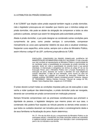 32
4.4 ATRIBUTOS DA PRISÃO DOMICILIAR
A lei 5.256/67 que dispõe sobre prisão especial também regula a prisão domiciliar,
nela o legislador preocupou-se em ressaltar que mesmo que o individuo esteja em
prisão domiciliar, não pode se abster da obrigação de comparecer a todos os atos
judiciais e policiais, sempre que assim for designado pela autoridade judiciária.
Aliada à prisão domiciliar, o juiz pode designar ao condenado outras condições para
cumprimento da pena, como prestar serviços à comunidade, comparecer
mensalmente ao Juízo para apresentar relatório de seus atos e atualizar endereço,
freqüentar curso específico, entre outros, sempre com a oitiva do Ministério Público,
assim informa o artigo 67 da LEP, conforme jurisprudência do TJRS:
EXECUÇÃO. CONCESSÃO DA PRISÃO DOMICILIAR. AUSÊNCIA DE
MANIFESTAÇÃO DO MINISTÉRIO PÚBLICO. NULIDADE. É nula a decisão
que não concede ao representante do Ministério Público a oportunidade de
se manifestar sobre a possibilidade da concessão da prisão domiciliar ao
apenado, tendo em vista a superlotação do presídio local e sua parcial
interdição. A intervenção é obrigatória nos termos do artigo 67 da Lei de
Execução Penal, pois o Ministério Público tem a função fiscalizadora na
execução da pena, devendo ser ouvido e atendido em suas diligências
quando relevantes. A falta de sua intimação, como ocorre no caso em
testilha, implica em nulidade do processo de execução. Preliminar de
nulidade acolhida. DECISÃO: Agravo ministerial provido. Unânime. (Agravo
Nº 70025098401, Sétima Câmara Criminal, Tribunal de Justiça do RS,
Relator: Sylvio Baptista Neto, Julgado em 31/07/2008)
O preso deverá cumprir todas as condições impostas pelo juiz de execuções e caso
venha a violar qualquer das determinações, a prisão domiciliar pode ser revogada,
devendo ser convertida em prisão convencional em instituição prisional.
Sempre firmando compromisso com as premissas constitucionais que priorizam a
dignidade da pessoa, o legislador designou que mesmo preso em sua casa, o
condenado não poderia ficar exposto ao ridículo perante os demais entes sociais e
que todos os cuidados deveriam ser tomados para evitar o constrangimento deste e
de seus familiares na fiscalização da pena. Assim determinou:
Art. 3º - Por ato de ofício do juiz, a requerimento do Ministério Público ou da
autoridade policial, o beneficiário da prisão domiciliar poderá ser submetido
à vigilância policial, exercida sempre com discrição e sem constrangimento
para o réu ou indiciado e sua família.
 