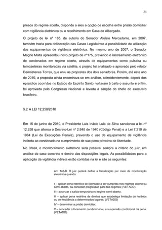 34
presos do regime aberto, dispondo a eles a opção de escolha entre prisão domiciliar
com vigilância eletrônica ou o recolhimento em Casa de Albergado.
O projeto de lei nº 165, de autoria do Senador Aloísio Mercadante, em 2007,
também trazia para deliberação das Casas Legislativas a possibilidade de utilização
dos equipamentos de vigilância eletrônica. No mesmo ano de 2007, o Senador
Magno Malta apresentou novo projeto de nº175, prevendo o rastreamento eletrônico
de condenados em regime aberto, através de equipamentos como pulseira ou
tornozeleiras monitoradas via satélite, o projeto foi analisado e aprovado pelo relator
Demóstenes Torres, que uniu as propostas dos dois senadores. Porém, até este ano
de 2010, a proposta ainda encontrava-se em análise, coincidentemente, depois dos
episódios ocorridos no Estado do Espírito Santo, voltaram à baila o assunto e enfim,
foi aprovada pelo Congresso Nacional e levada à sanção do chefe do executivo
brasileiro.
5.2 A LEI 12.258/2010
Em 15 de junho de 2010, o Presidente Luis Inácio Lula da Silva sancionou a lei nº
12.258 que alterou o Decreto-Lei nº 2.848 de 1940 (Código Penal) e a Lei 7.210 de
1984 (Lei de Execuções Penais), prevendo o uso de equipamento de vigilância
indireta ao condenado no cumprimento de sua pena privativa de liberdade.
No Brasil, o monitoramento eletrônico será possível sempre a critério do juiz, em
analise do caso concreto e dentro das disposições legais. As possibilidades para a
aplicação da vigilância indireta estão contidas na lei e são as seguintes:
Art. 146-B. O juiz poderá definir a fiscalização por meio da monitoração
eletrônica quando:
I – aplicar pena restritiva de liberdade a ser cumprida nos regimes aberto ou
semi-aberto, ou conceder progressão para tais regimes; (VETADO)
II – autorizar a saída temporária no regime semi-aberto;
III – aplicar pena restritiva de direitos que estabeleça limitação de horários
ou de freqüência a determinados lugares; (VETADO)
IV – determinar a prisão domiciliar;
V – conceder o livramento condicional ou a suspensão condicional da pena.
(VETADO).
 