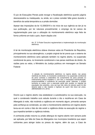 36
O juiz de Execuções Penais pode revogar a fiscalização eletrônica quando julgá-la
desnecessária ou inadequada, ou ainda, se o preso cometer falta grave durante o
benefício da saída temporária ou a prisão domiciliar.
Apesar das imposições da lei 12.258/2010 e do inicio de sua vigência se dar já na
sua publicação, por ter natureza procedimental, o emprego da lei carece de
regulamentação para que a utilização do monitoramento eletrônico seja feita de
forma uniforme em todo o país. Assim dispõe a lei:
Art. 3o
O Poder Executivo regulamentará a implementação da monitoração
eletrônica.
A lei de monitoração eletrônica obteve diversos vetos do Presidente da Republica,
principalmente na sua abrangência, o projeto original da lei previa que o sistema de
monitoramento eletrônico seria aplicado também no regime aberto, na suspensão
condicional da pena, no livramento condicional e nas penas restritivas de direito. As
razões para os vetos, o Ministério da Justiça publicou em mensagem ao Senado
Federal:
A adoção do monitoramento eletrônico no regime aberto, nas penas
restritivas de direito, no livramento condicional e na suspensão condicional
da pena contraria a sistemática de cumprimento de pena prevista no
ordenamento jurídico brasileiro e, com isso, a necessária individualização,
proporcionalidade e suficiência da execução penal. Ademais, o projeto
aumenta os custos com a execução penal sem auxiliar no reajuste da
população dos presídios, uma vez que não retira do cárcere quem lá não
deveria estar e não impede o ingresso de quem não deva ser preso.
(MENSAGEM 310, 2010)
Ocorre que o regime aberto visa estabelecer a autodisciplina na sua execução, na
qual o condenado trabalha ou/e estuda durante o dia e recolhe-se em Casa de
Albergado à noite, não incidindo a vigilância em momento algum, primando sempre
pela confiança ao condenado, ao vetar o monitoramento eletrônico em regime aberto
levou-se em conta o fato de não existir a vigilância direta na execução do regime o
que impediria também a vigilância indireta.
A conhecida prisão noturna ou prisão albergue do regime aberto nem sempre pode
ser aplicada, por falta de Casa de Albergados nos municípios brasileiros que sejam
suficientes para abrigar todos os presos do regime, além do que, a Casa de
 
