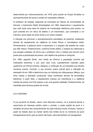 38
desenvolvido por norte-americanos, em 1919, para auxiliar as Forças Armadas no
acompanhamento de navios e aviões em operações militares.
O professor de biologia integrante da Comissão de Ciência da Universidade de
Harvard, o bostoniano Ralph Schwitzgebel, em 1964, desenvolveu o equipamento
que mais tarde seria base do sistema de monitoração eletrônica para presos, no
qual consistia em um bloco de bateria e um transmissor, que conectado a um
indivíduo, seria capaz de emitir sinais a um centro receptor.
A intenção era promover o acompanhamento psicológico do paciente, analisando
através do equipamento de vigilância os sinais físicos e neurológicos deste.
Primeiramente, a distancia entre o transmissor e o receptor não poderia ser maior
que 400 metros. Posteriormente, conforme Smith (2003), o sistema foi melhorado e
sua atuação ampliada, de forma que o professor criou o método que serviria como
ponte para a psicoterapia de presos, com objetivo de guiá-los e corrigi-los.
Em 1980, segundo Smith, com intuito de diminuir a população criminal nas
instituições prisionais, o juiz Juez Jack Love, supostamente inspirado pelos
quadrinhos do Homem-Aranha, designou a confecção de um bracelete que deveria
monitorar presos. Contudo, a sua primeira ordem judicial para a utilização do
rastreador foi em 1983 e determinou que um indivíduo em Albuquerque, México, que
tinha violado a liberdade condicional, fosse monitorado através da tornozeleira
eletrônica. A partir disto, o equipamento cresceu em importância e a vigilância
indireta de presos nos EUA passou a ser uma grande realidade. Posteriormente, foi
importado para diversos países do mundo.
5.4 O SISTEMA
O jus puniendi do Estado, assim como Beccaria ensinou, só é possível devido à
supremacia do interesse publico sobre o privado, o poder estatal de punir é o
resultado da soma dos consentimentos de cada indivíduo social. Contudo, mesmo o
poder do Estado deve se manter dentro dos limites da lei no momento de punir
transgressores da lei, pois se assim não fosse, seria ele também um transgressor.
 