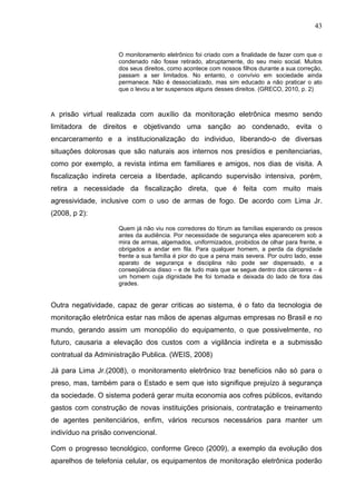 43
O monitoramento eletrônico foi criado com a finalidade de fazer com que o
condenado não fosse retirado, abruptamente, do seu meio social. Muitos
dos seus direitos, como acontece com nossos filhos durante a sua correção,
passam a ser limitados. No entanto, o convívio em sociedade ainda
permanece. Não é dessocializado, mas sim educado a não praticar o ato
que o levou a ter suspensos alguns desses direitos. (GRECO, 2010, p. 2)
A prisão virtual realizada com auxílio da monitoração eletrônica mesmo sendo
limitadora de direitos e objetivando uma sanção ao condenado, evita o
encarceramento e a institucionalização do individuo, liberando-o de diversas
situações dolorosas que são naturais aos internos nos presídios e penitenciarias,
como por exemplo, a revista intima em familiares e amigos, nos dias de visita. A
fiscalização indireta cerceia a liberdade, aplicando supervisão intensiva, porém,
retira a necessidade da fiscalização direta, que é feita com muito mais
agressividade, inclusive com o uso de armas de fogo. De acordo com Lima Jr.
(2008, p 2):
Quem já não viu nos corredores do fórum as famílias esperando os presos
antes da audiência. Por necessidade de segurança eles aparecerem sob a
mira de armas, algemados, uniformizados, proibidos de olhar para frente, e
obrigados a andar em fila. Para qualquer homem, a perda da dignidade
frente a sua família é pior do que a pena mais severa. Por outro lado, esse
aparato de segurança e disciplina não pode ser dispensado, e a
conseqüência disso – e de tudo mais que se segue dentro dos cárceres – é
um homem cuja dignidade lhe foi tomada e deixada do lado de fora das
grades.
Outra negatividade, capaz de gerar criticas ao sistema, é o fato da tecnologia de
monitoração eletrônica estar nas mãos de apenas algumas empresas no Brasil e no
mundo, gerando assim um monopólio do equipamento, o que possivelmente, no
futuro, causaria a elevação dos custos com a vigilância indireta e a submissão
contratual da Administração Publica. (WEIS, 2008)
Já para Lima Jr.(2008), o monitoramento eletrônico traz benefícios não só para o
preso, mas, também para o Estado e sem que isto signifique prejuízo à segurança
da sociedade. O sistema poderá gerar muita economia aos cofres públicos, evitando
gastos com construção de novas instituições prisionais, contratação e treinamento
de agentes penitenciários, enfim, vários recursos necessários para manter um
indivíduo na prisão convencional.
Com o progresso tecnológico, conforme Greco (2009), a exemplo da evolução dos
aparelhos de telefonia celular, os equipamentos de monitoração eletrônica poderão
 