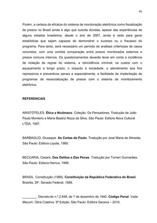46
Porém, a certeza da eficácia do sistema de monitoração eletrônica como fiscalização
de presos no Brasil ainda é algo que suscita dúvidas, apesar das experiências de
alguns estados brasileiros, desde o ano de 2007, ainda é cedo para gerar
estatísticas que sejam capazes de demonstrar o sucesso ou o fracasso do
programa. Para tanto, será necessário um período de analises criteriosas de casos
concretos, com uma contida comparação entre presos monitorados externos e
presos comuns internos. Os questionamentos deverão levar em conta a incidência
de violação às regras do sistema, a reincidência criminal, os custos com o
equipamento a longo prazo, o impacto à sociedade, o atendimento aos fins
repressivos e preventivos penais e especialmente, a facilidade de implantação de
programas de ressocialização de presos com o sistema de monitoramento
eletrônico.
REFERENCIAS
ARISTÓTELES. Ética a Nicômaco. Coleção: Os Pensadores. Tradução de João
Paulo Monteiro e Maria Beatriz Nizza da Silva. São Paulo: Editora Nova Cultural
LTDA, 1997.
BARBAGLIO, Giuseppe. As Cartas de Paulo. Tradução por José Maria de Almeida.
São Paulo: Editora Loyola, 1989.
BECCARIA, Cesare. Dos Delitos e Das Penas. Tradução por Torrieri Guimarães.
São Paulo: Editora Hemus, 1998.
BRASIL. Constituição (1988). Constituição da República Federativa do Brasil.
Brasília, DF: Senado Federal, 1988.
________. Decreto-lei n.º.2.848, de 7 de dezembro de 1940. Código Penal. Vade
Mecum. Obra Coletiva. 9ª Edição. São Paulo: Editora Saraiva – 2010.
 