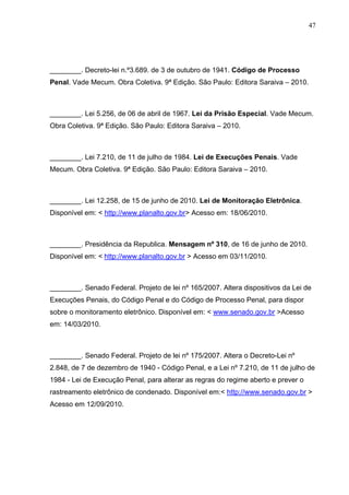 47
________. Decreto-lei n.º3.689. de 3 de outubro de 1941. Código de Processo
Penal. Vade Mecum. Obra Coletiva. 9ª Edição. São Paulo: Editora Saraiva – 2010.
________. Lei 5.256, de 06 de abril de 1967. Lei da Prisão Especial. Vade Mecum.
Obra Coletiva. 9ª Edição. São Paulo: Editora Saraiva – 2010.
________. Lei 7.210, de 11 de julho de 1984. Lei de Execuções Penais. Vade
Mecum. Obra Coletiva. 9ª Edição. São Paulo: Editora Saraiva – 2010.
________. Lei 12.258, de 15 de junho de 2010. Lei de Monitoração Eletrônica.
Disponível em: < http://www.planalto.gov.br> Acesso em: 18/06/2010.
________. Presidência da Republica. Mensagem nº 310, de 16 de junho de 2010.
Disponível em: < http://www.planalto.gov.br > Acesso em 03/11/2010.
________. Senado Federal. Projeto de lei nº 165/2007. Altera dispositivos da Lei de
Execuções Penais, do Código Penal e do Código de Processo Penal, para dispor
sobre o monitoramento eletrônico. Disponível em: < www.senado.gov.br >Acesso
em: 14/03/2010.
________. Senado Federal. Projeto de lei nº 175/2007. Altera o Decreto-Lei nº
2.848, de 7 de dezembro de 1940 - Código Penal, e a Lei nº 7.210, de 11 de julho de
1984 - Lei de Execução Penal, para alterar as regras do regime aberto e prever o
rastreamento eletrônico de condenado. Disponível em:< http://www.senado.gov.br >
Acesso em 12/09/2010.
 