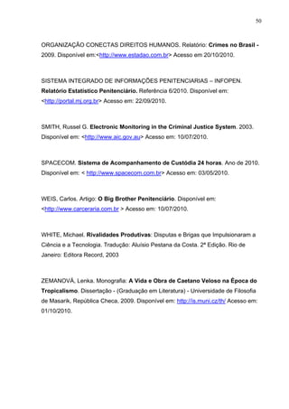 50
ORGANIZAÇÃO CONECTAS DIREITOS HUMANOS. Relatório: Crimes no Brasil -
2009. Disponível em:<http://www.estadao.com.br> Acesso em 20/10/2010.
SISTEMA INTEGRADO DE INFORMAÇÕES PENITENCIARIAS – INFOPEN.
Relatório Estatístico Penitenciário. Referência 6/2010. Disponível em:
<http://portal.mj.org.br> Acesso em: 22/09/2010.
SMITH, Russel G. Electronic Monitoring in the Criminal Justice System. 2003.
Disponível em: <http://www.aic.gov.au> Acesso em: 10/07/2010.
SPACECOM. Sistema de Acompanhamento de Custódia 24 horas. Ano de 2010.
Disponível em: < http://www.spacecom.com.br> Acesso em: 03/05/2010.
WEIS, Carlos. Artigo: O Big Brother Penitenciário. Disponível em:
<http://www.carceraria.com.br > Acesso em: 10/07/2010.
WHITE, Michael. Rivalidades Produtivas: Disputas e Brigas que Impulsionaram a
Ciência e a Tecnologia. Tradução: Aluísio Pestana da Costa. 2ª Edição. Rio de
Janeiro: Editora Record, 2003
ZEMANOVÁ, Lenka. Monografia: A Vida e Obra de Caetano Veloso na Época do
Tropicalismo. Dissertação - (Graduação em Literatura) - Universidade de Filosofia
de Masarik, República Checa, 2009. Disponível em: http://is.muni.cz/th/ Acesso em:
01/10/2010.
 