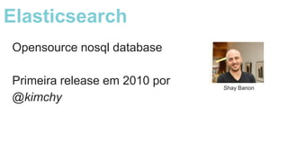 Opensource nosql database
Primeira release em 2010 por
@kimchy
Shay Banon
Elasticsearch
 