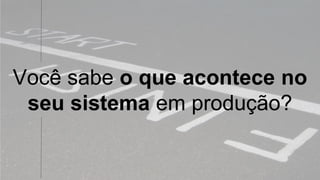 Você sabe o que acontece no
seu sistema em produção?
 