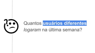 Quantos usuários diferentes
logaram na última semana?
 
