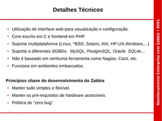 Detalhes Técnicos

●

Utilização de interface web para visualização e configuração.

●

Core escrito em C e frontend em PHP.

●

Suporte multiplataforma (Linux, *BSD, Solaris, AIX, HP-UX,Windows,...)

●

Suporte a diferentes SGBDs: MySQL, PostgreSQL, Oracle, SQLite...

●

Não é baseado em nenhuma ferramenta como Nagios, Cacti, etc.

●

Funciona em ambientes embarcados.

Princípios chave do desenvolvimento do Zabbix
●

Manter tudo simples e flexível.

●

Manter os pré-requisitos de hardware acessíveis.

●

Política de “zero bug”.

 