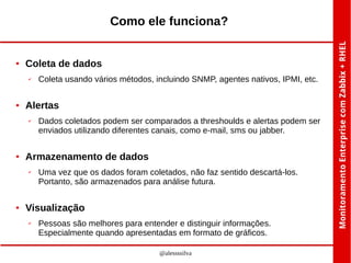 Como ele funciona?

●

Coleta de dados
✔

●

Alertas
✔

●

Dados coletados podem ser comparados a threshoulds e alertas podem ser
enviados utilizando diferentes canais, como e-mail, sms ou jabber.

Armazenamento de dados
✔

●

Coleta usando vários métodos, incluindo SNMP, agentes nativos, IPMI, etc.

Uma vez que os dados foram coletados, não faz sentido descartá-los.
Portanto, são armazenados para análise futura.

Visualização
✔

Pessoas são melhores para entender e distinguir informações.
Especialmente quando apresentadas em formato de gráficos.
@alessssilva

 
