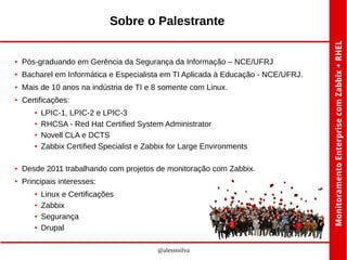 Sobre o Palestrante

●

Pós-graduando em Gerência da Segurança da Informação – NCE/UFRJ

●

Bacharel em Informática e Especialista em TI Aplicada à Educação - NCE/UFRJ.

●

Mais de 10 anos na indústria de TI e 8 somente com Linux.

●

Certificações:
●
●
●
●

LPIC-1, LPIC-2 e LPIC-3
RHCSA - Red Hat Certified System Administrator
Novell CLA e DCTS
Zabbix Certified Specialist e Zabbix for Large Environments

●

Desde 2011 trabalhando com projetos de monitoração com Zabbix.

●

Principais interesses:
●
●
●
●

Linux e Certificações
Zabbix
Segurança
Drupal
@alessssilva

 